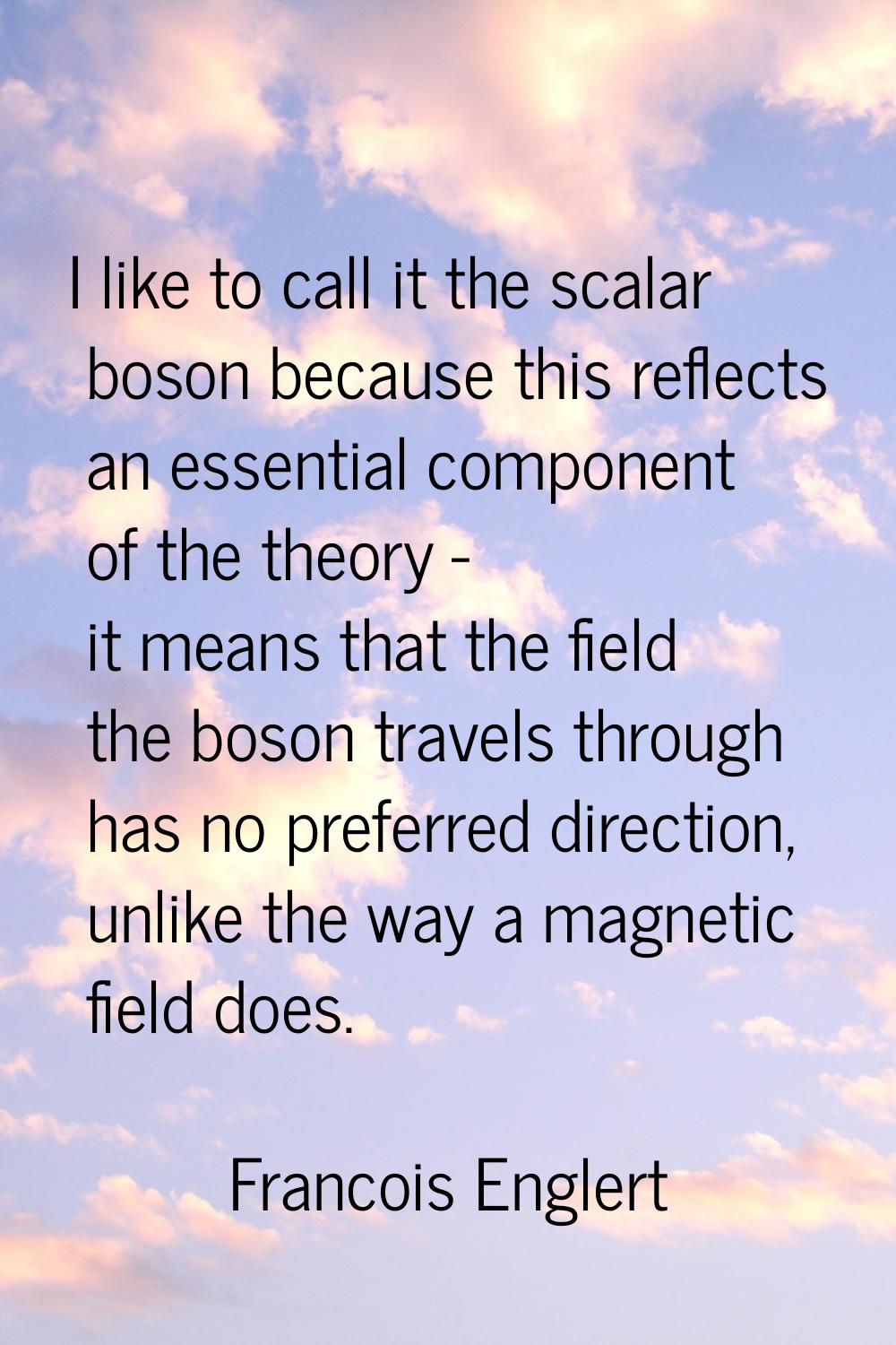 I like to call it the scalar boson because this reflects an essential component of the theory - it 