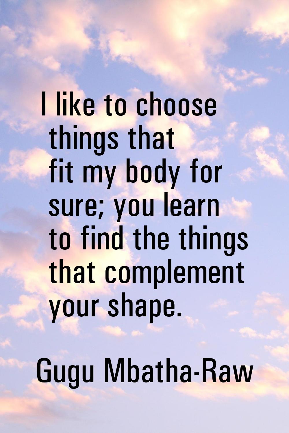 I like to choose things that fit my body for sure; you learn to find the things that complement you