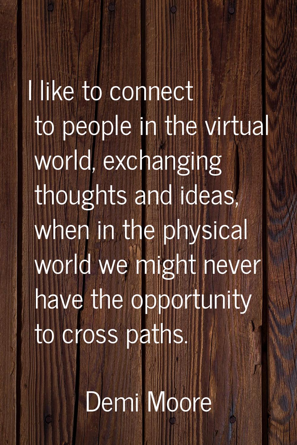 I like to connect to people in the virtual world, exchanging thoughts and ideas, when in the physic
