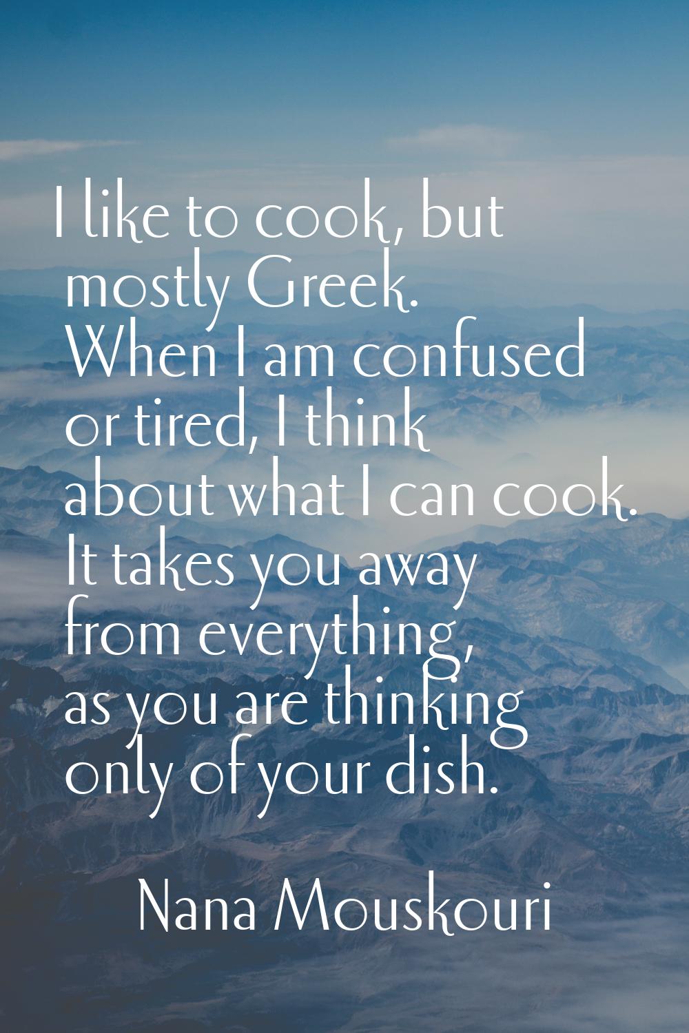 I like to cook, but mostly Greek. When I am confused or tired, I think about what I can cook. It ta