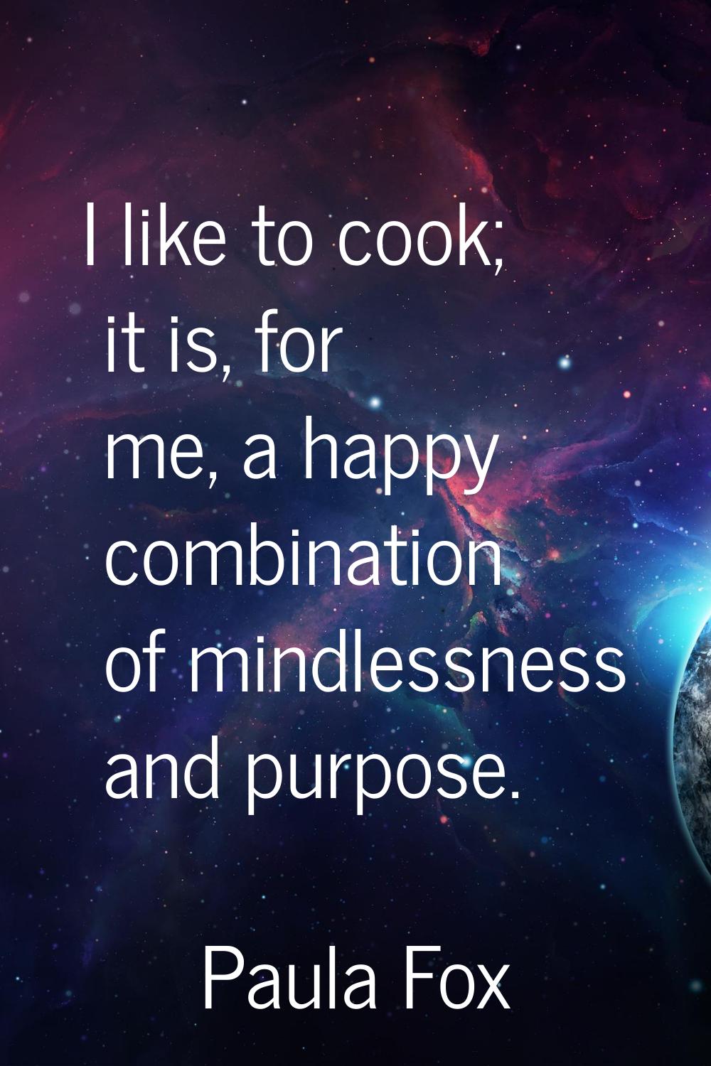 I like to cook; it is, for me, a happy combination of mindlessness and purpose.