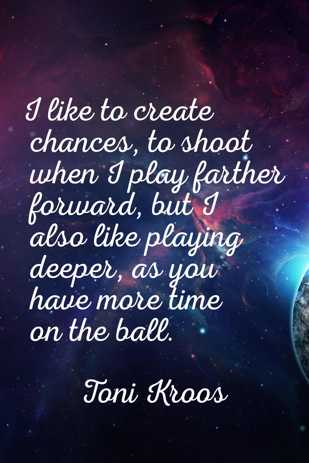 I like to create chances, to shoot when I play farther forward, but I also like playing deeper, as 