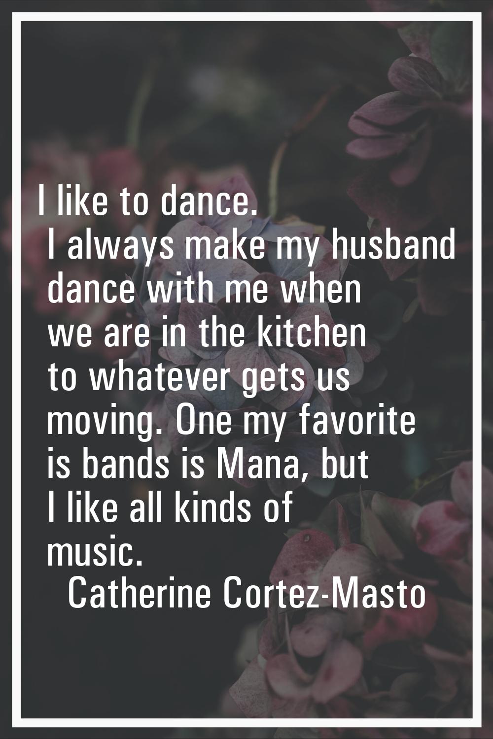 I like to dance. I always make my husband dance with me when we are in the kitchen to whatever gets