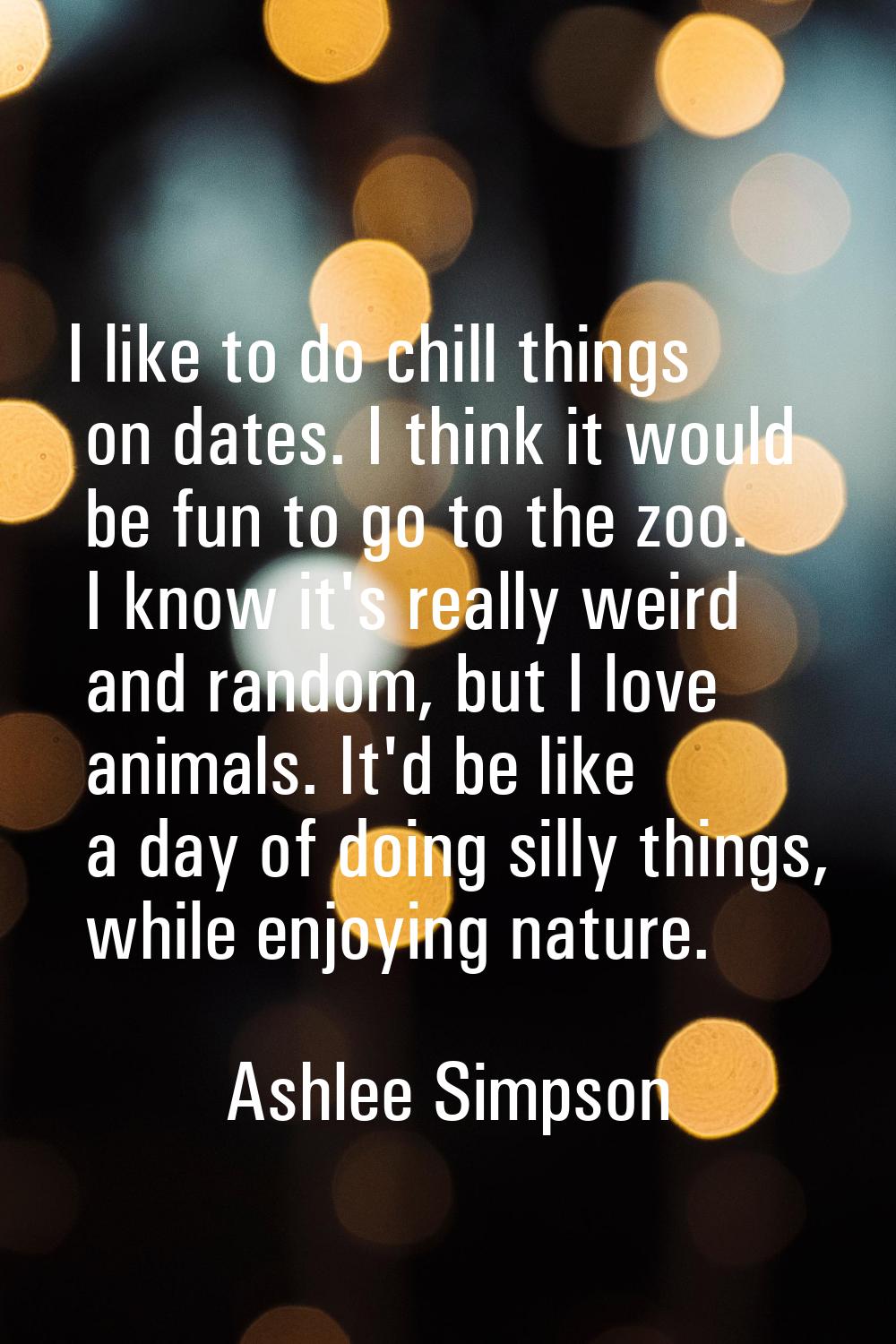 I like to do chill things on dates. I think it would be fun to go to the zoo. I know it's really we