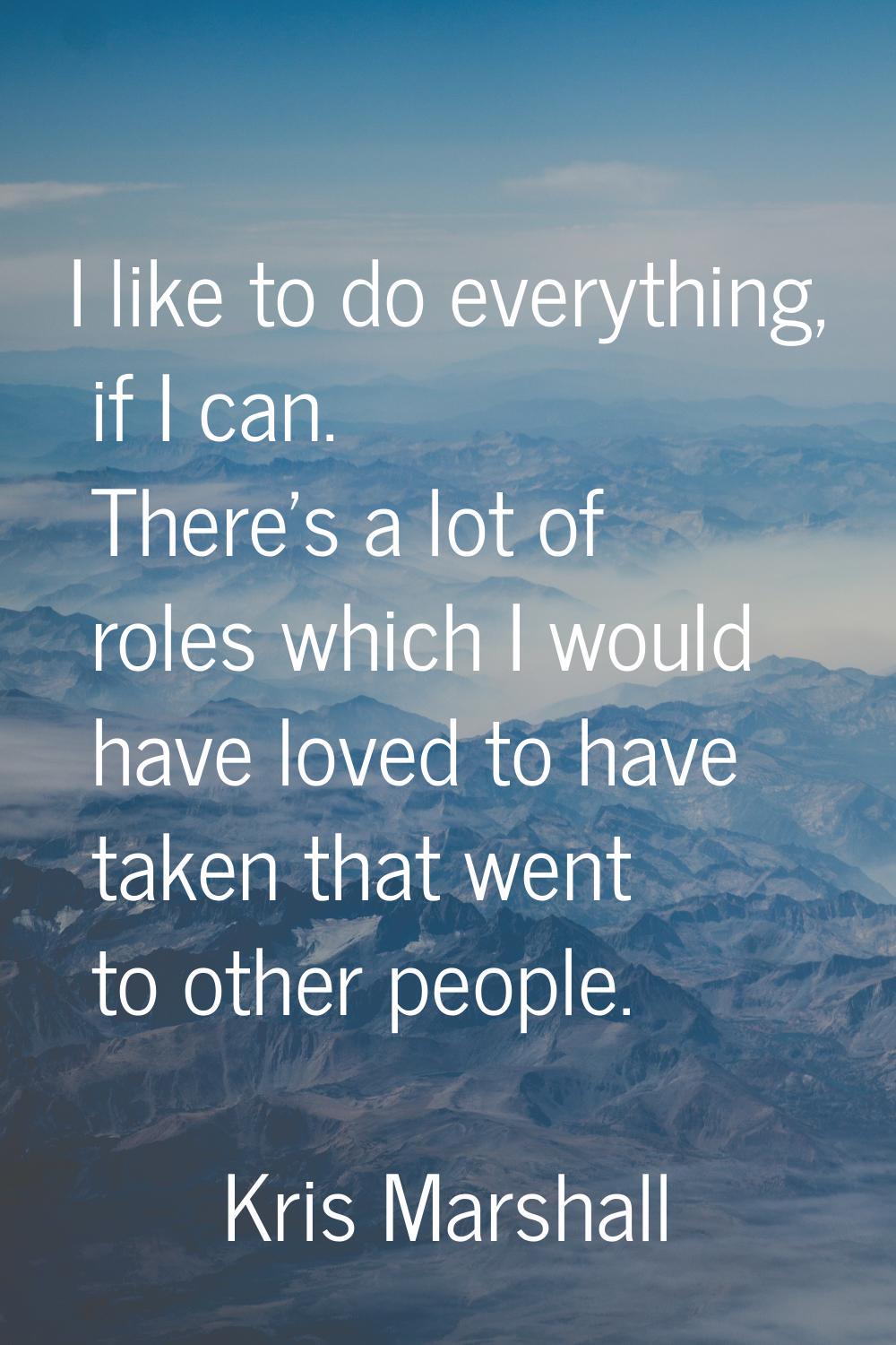 I like to do everything, if I can. There's a lot of roles which I would have loved to have taken th