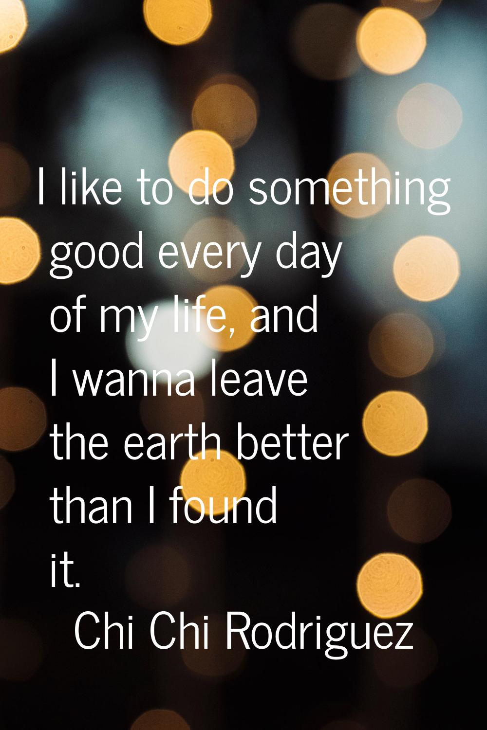 I like to do something good every day of my life, and I wanna leave the earth better than I found i