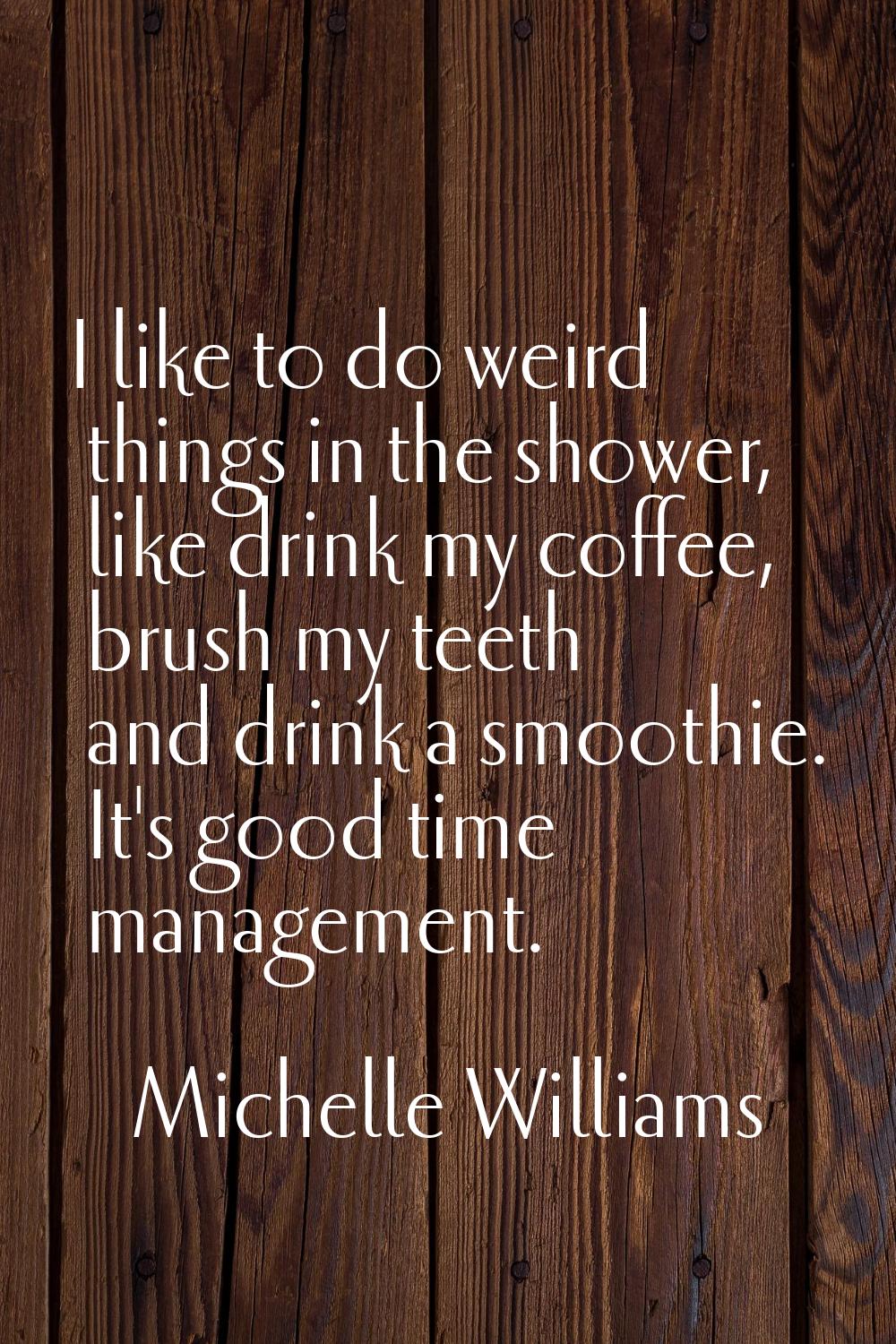 I like to do weird things in the shower, like drink my coffee, brush my teeth and drink a smoothie.