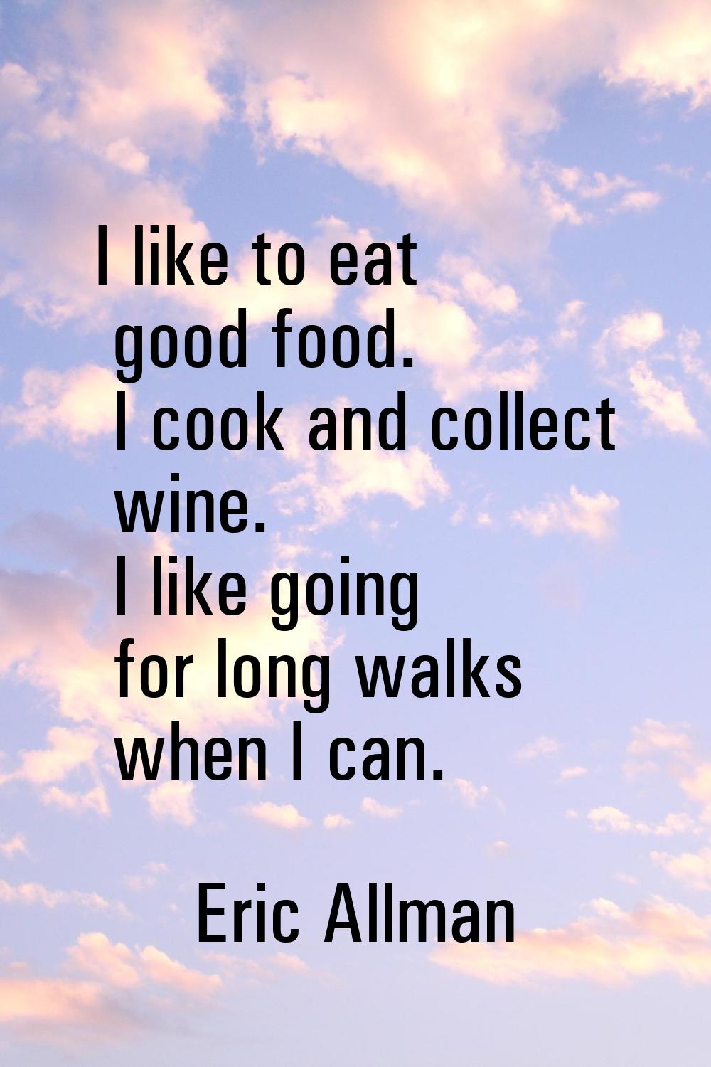 I like to eat good food. I cook and collect wine. I like going for long walks when I can.