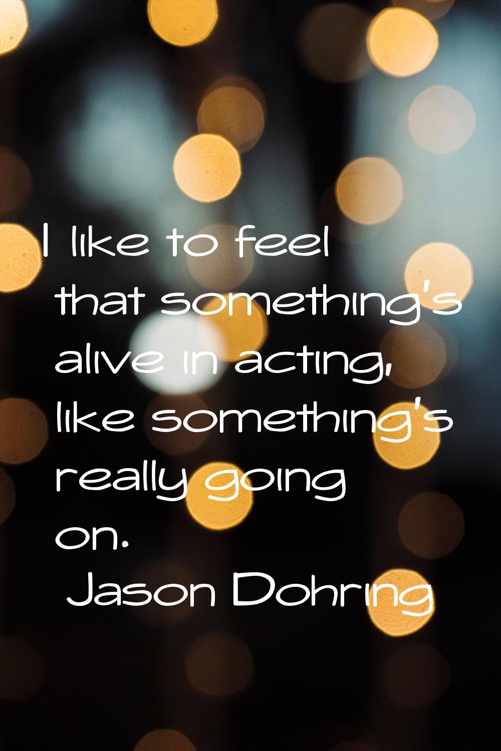 I like to feel that something's alive in acting, like something's really going on.