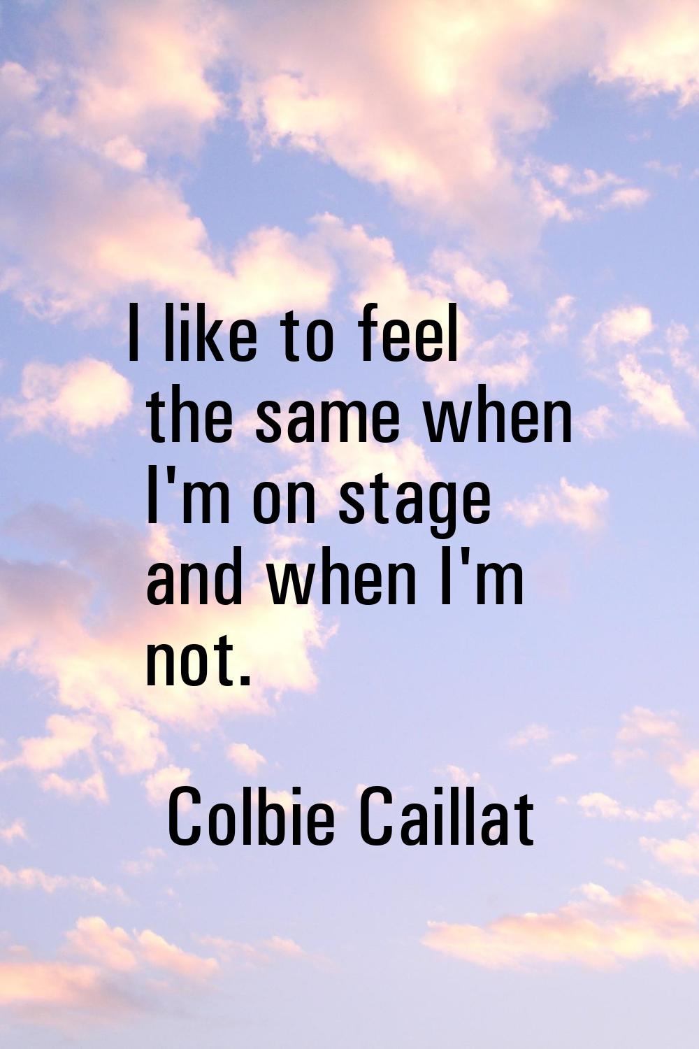 I like to feel the same when I'm on stage and when I'm not.
