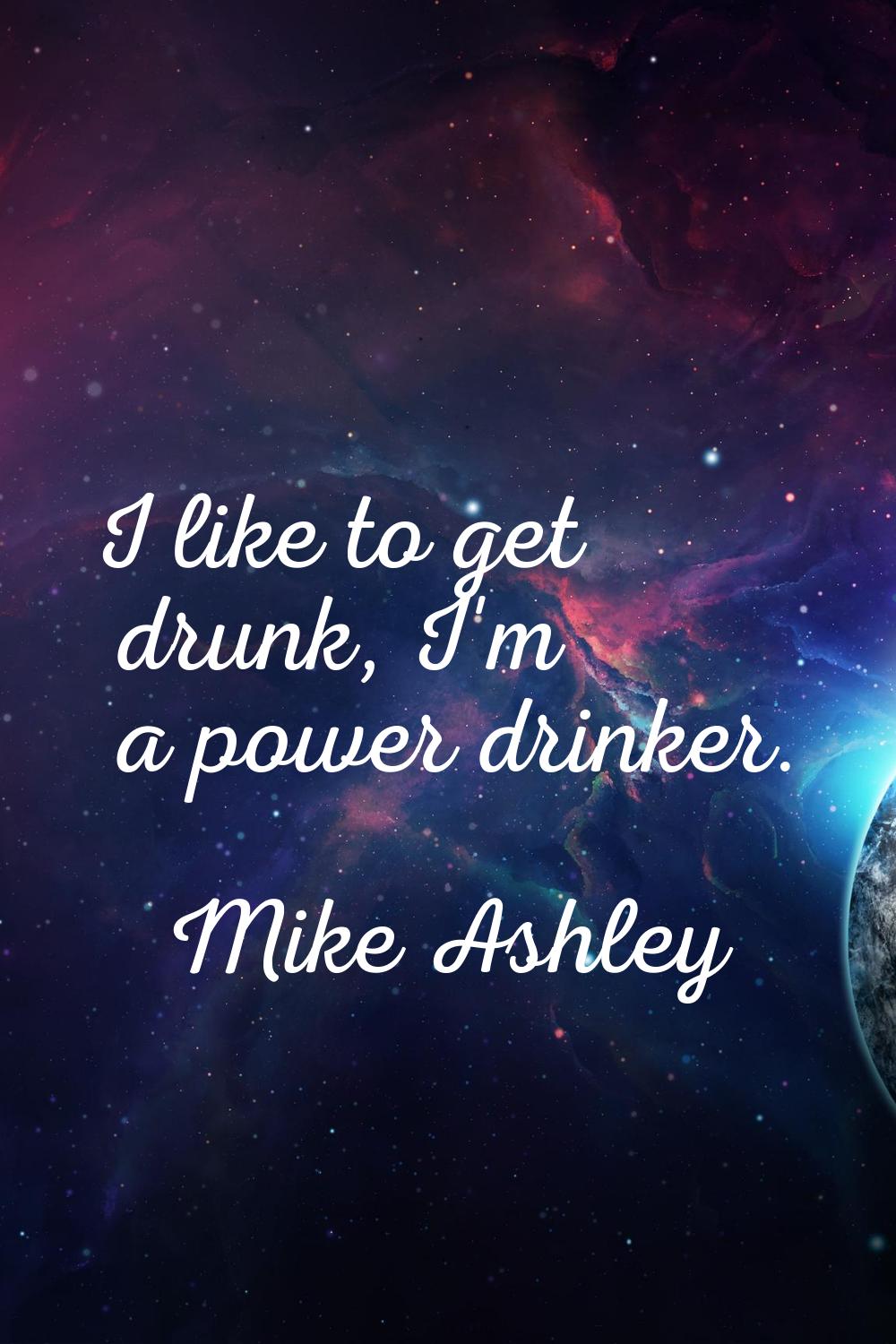 I like to get drunk, I'm a power drinker.