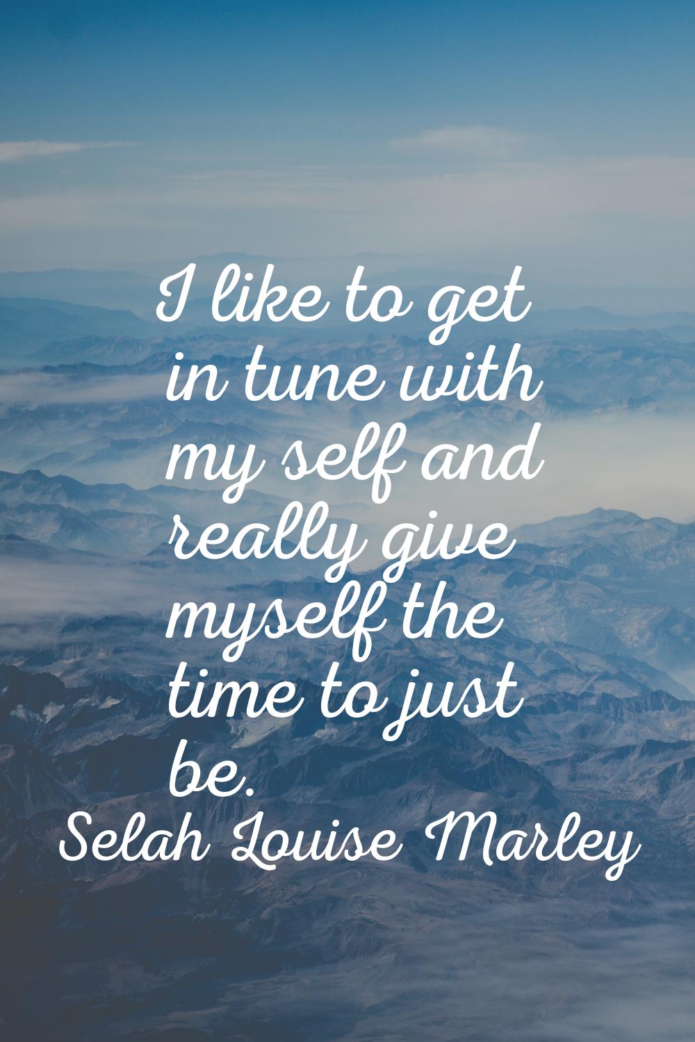 I like to get in tune with my self and really give myself the time to just be.
