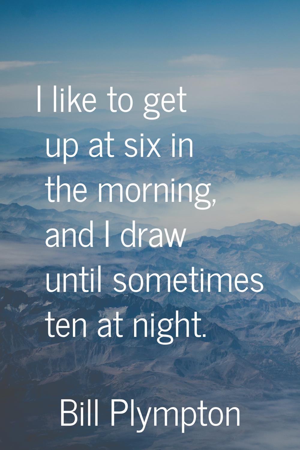 I like to get up at six in the morning, and I draw until sometimes ten at night.