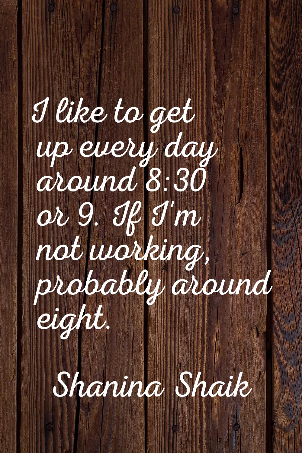 I like to get up every day around 8:30 or 9. If I'm not working, probably around eight.