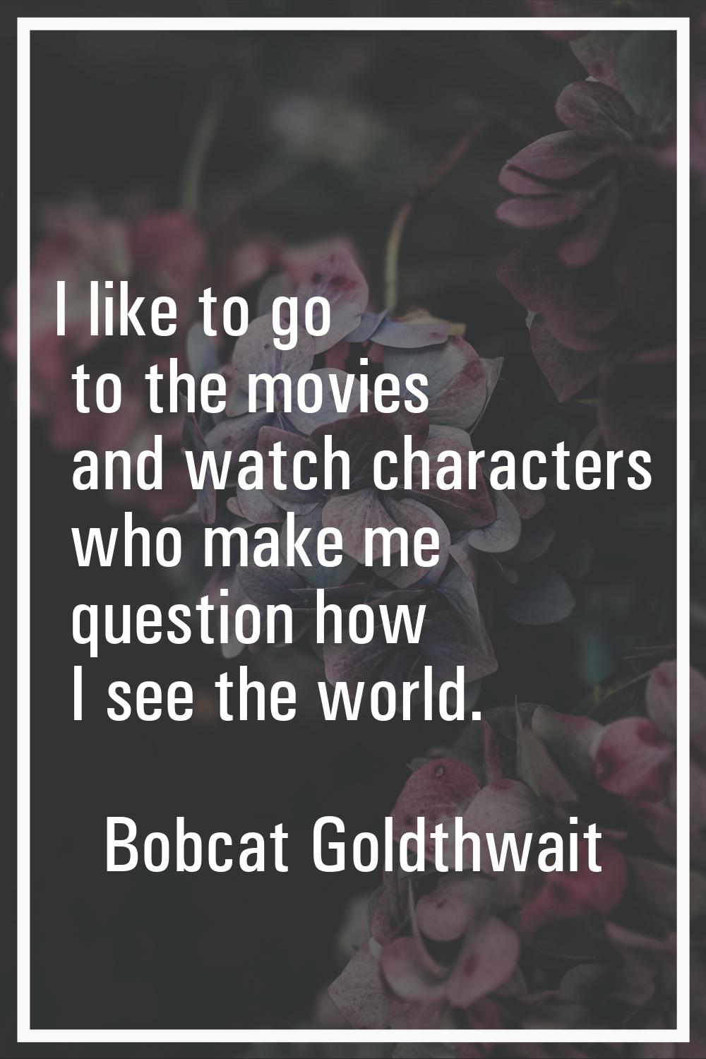 I like to go to the movies and watch characters who make me question how I see the world.