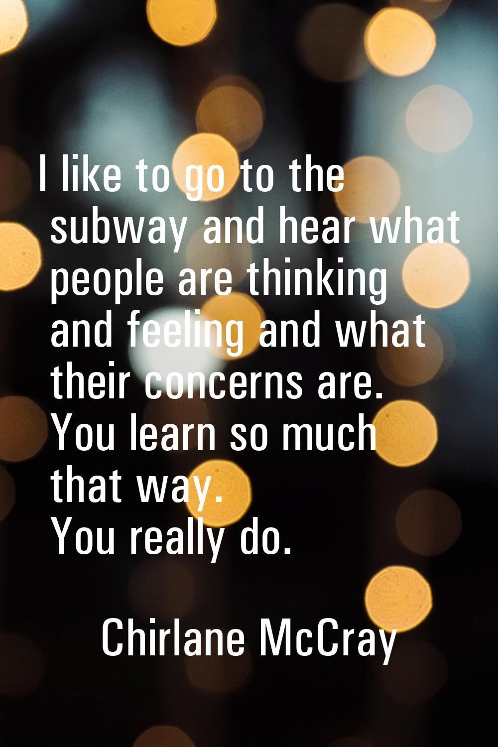 I like to go to the subway and hear what people are thinking and feeling and what their concerns ar
