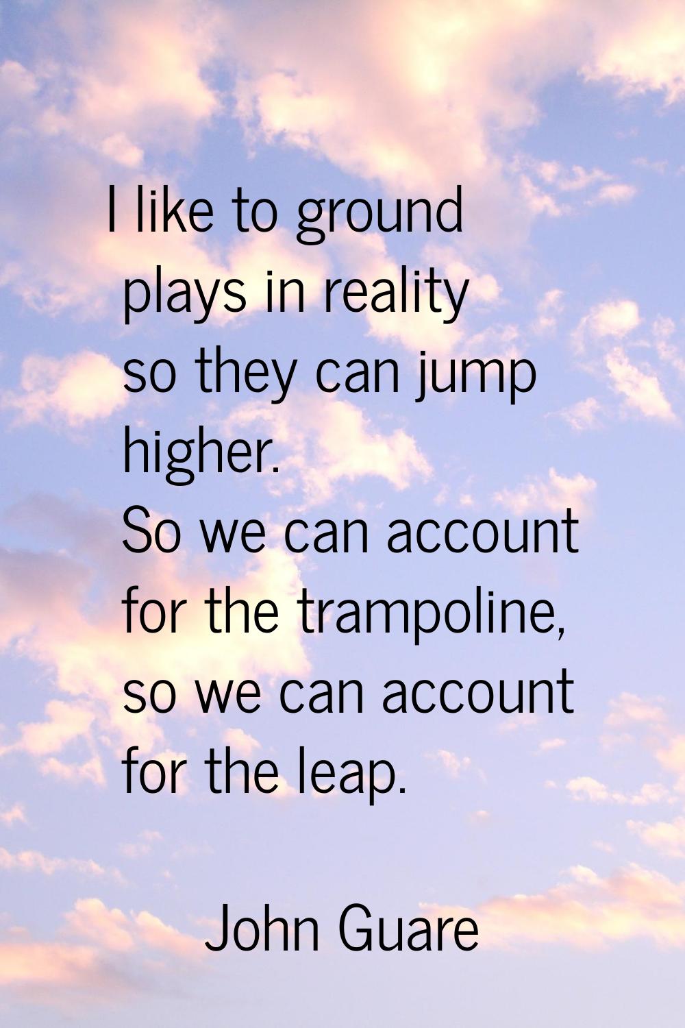 I like to ground plays in reality so they can jump higher. So we can account for the trampoline, so