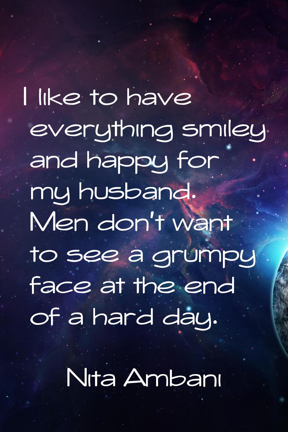 I like to have everything smiley and happy for my husband. Men don't want to see a grumpy face at t
