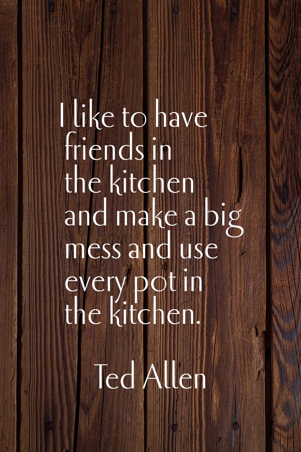 I like to have friends in the kitchen and make a big mess and use every pot in the kitchen.