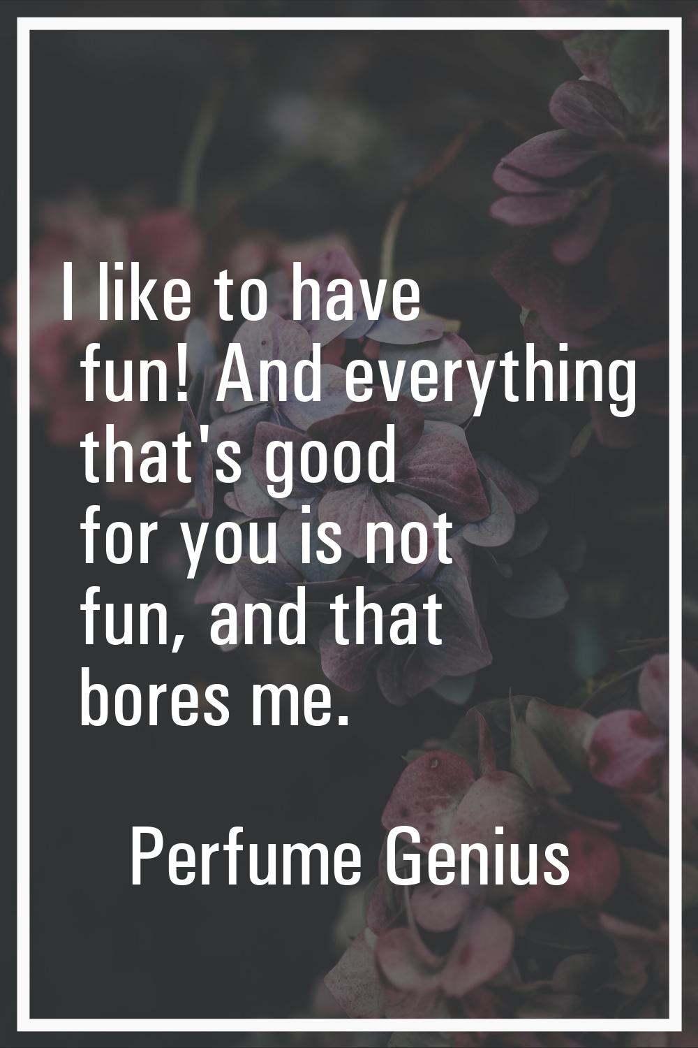 I like to have fun! And everything that's good for you is not fun, and that bores me.