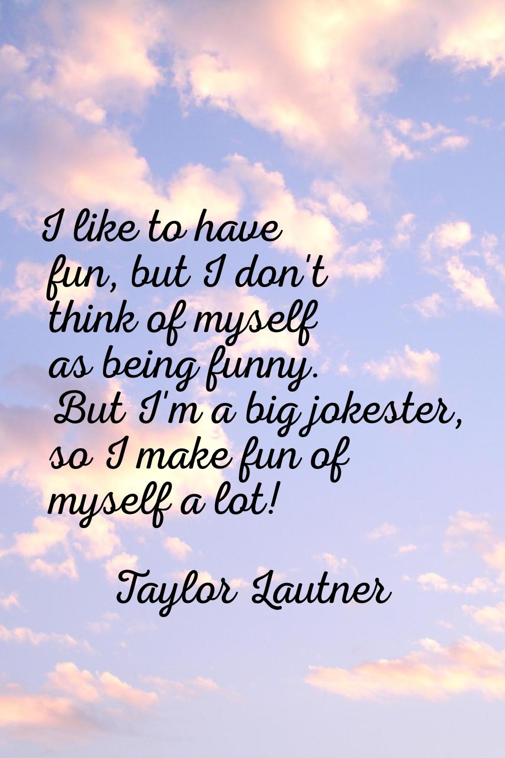 I like to have fun, but I don't think of myself as being funny. But I'm a big jokester, so I make f