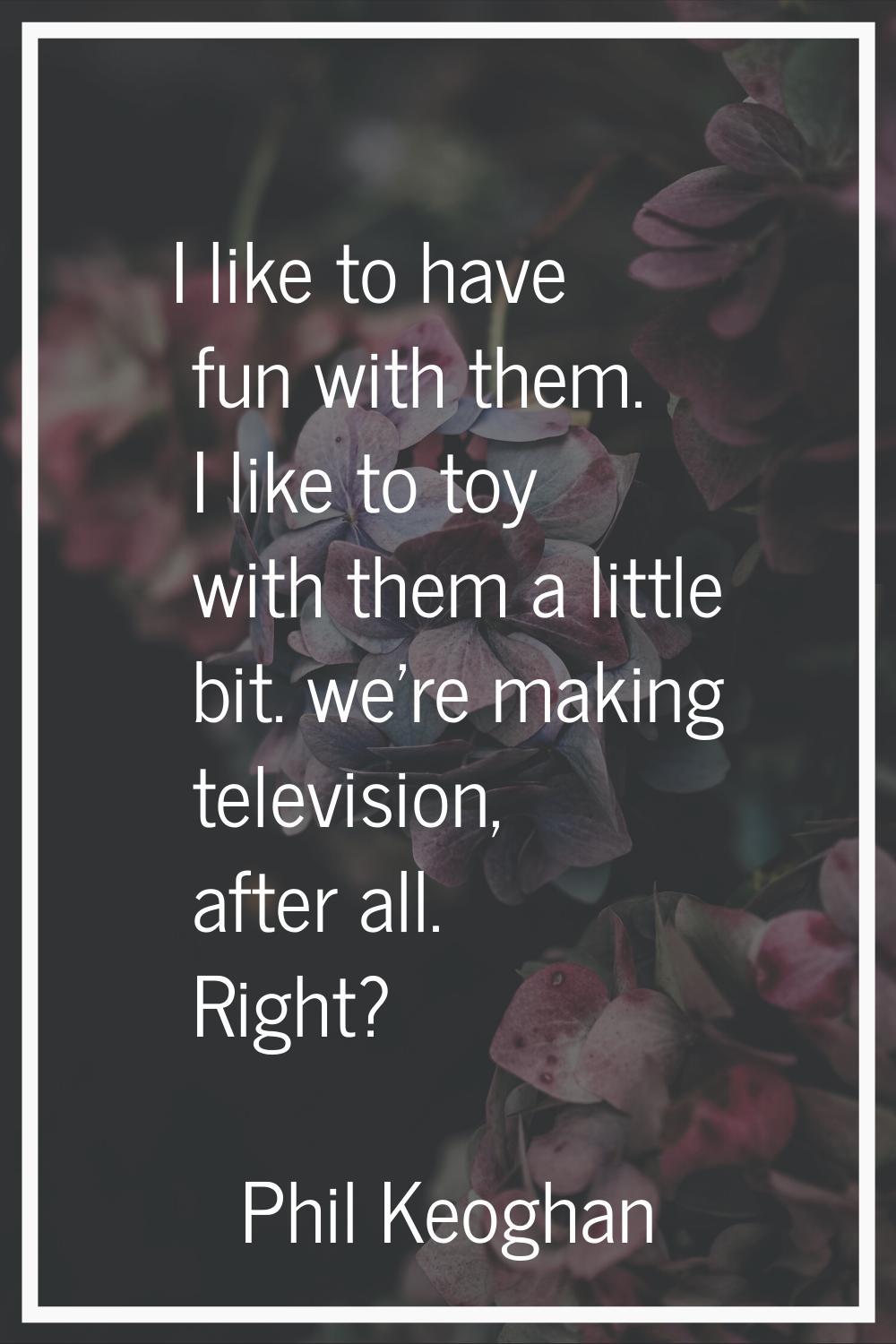 I like to have fun with them. I like to toy with them a little bit. we're making television, after 