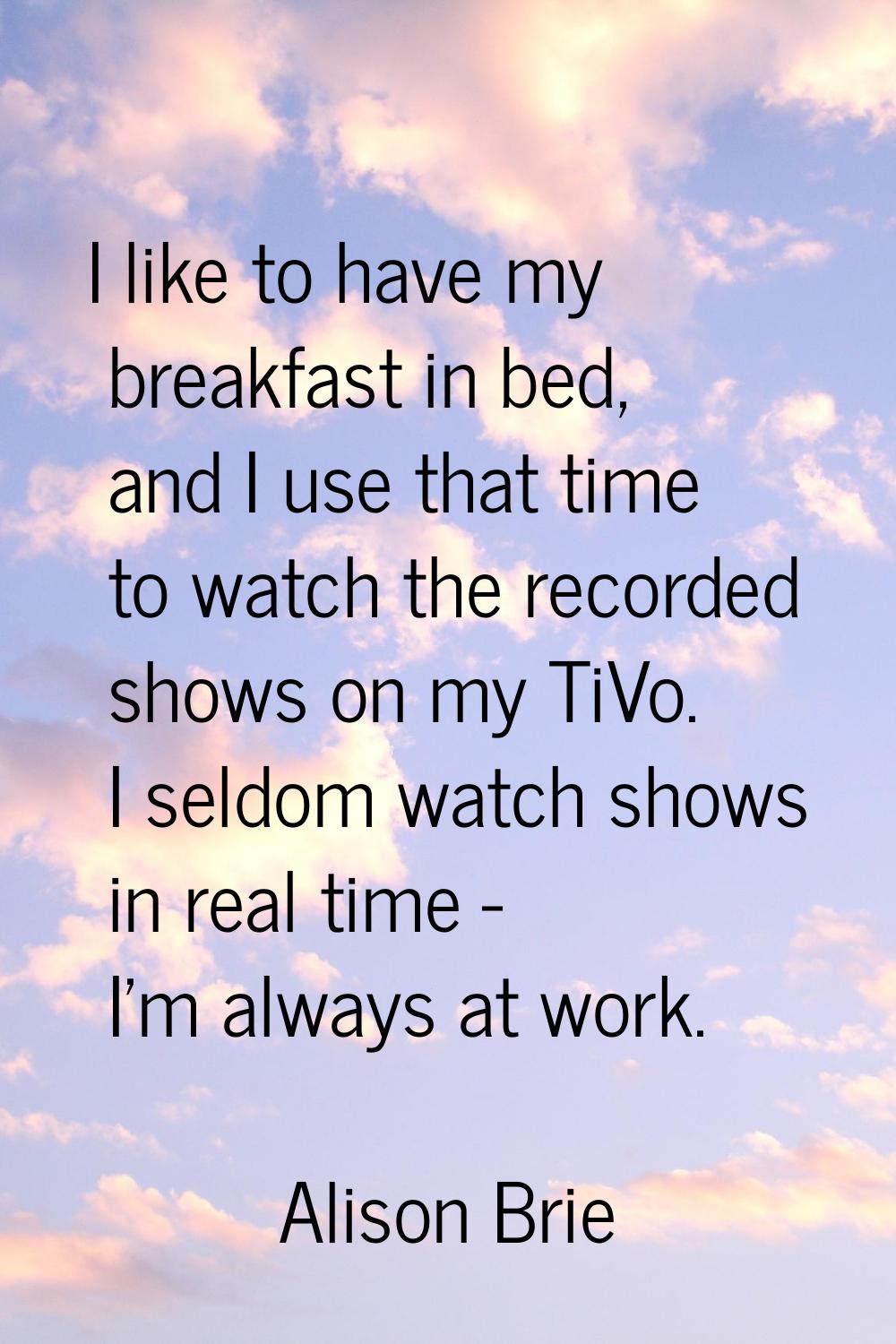 I like to have my breakfast in bed, and I use that time to watch the recorded shows on my TiVo. I s