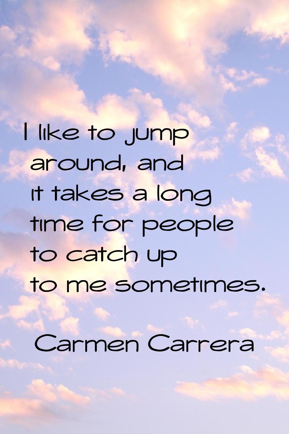 I like to jump around, and it takes a long time for people to catch up to me sometimes.