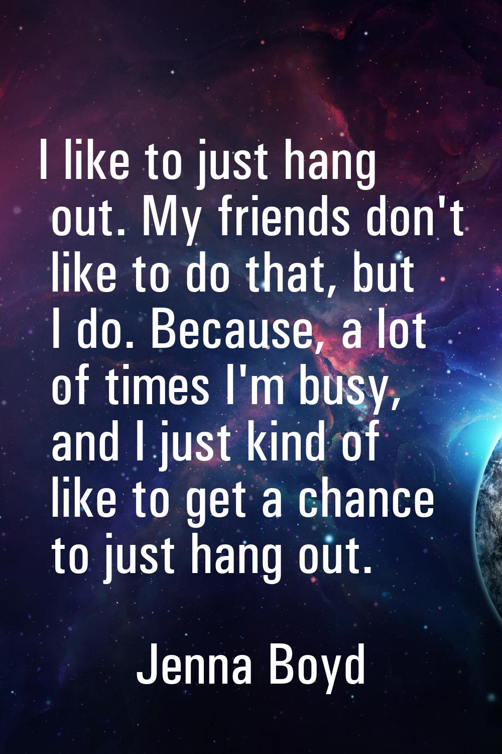 I like to just hang out. My friends don't like to do that, but I do. Because, a lot of times I'm bu