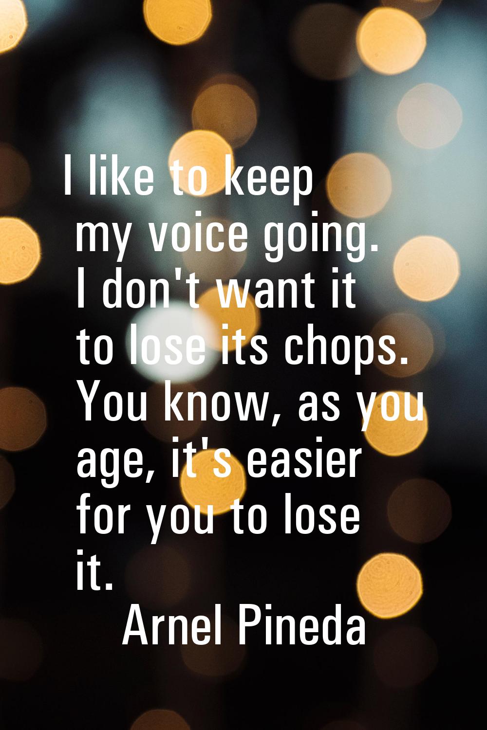 I like to keep my voice going. I don't want it to lose its chops. You know, as you age, it's easier