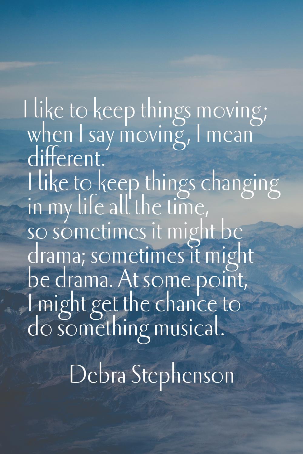 I like to keep things moving; when I say moving, I mean different. I like to keep things changing i