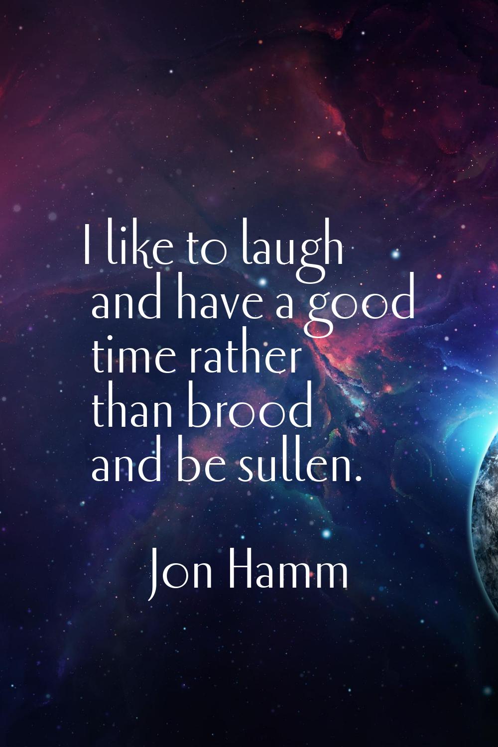 I like to laugh and have a good time rather than brood and be sullen.