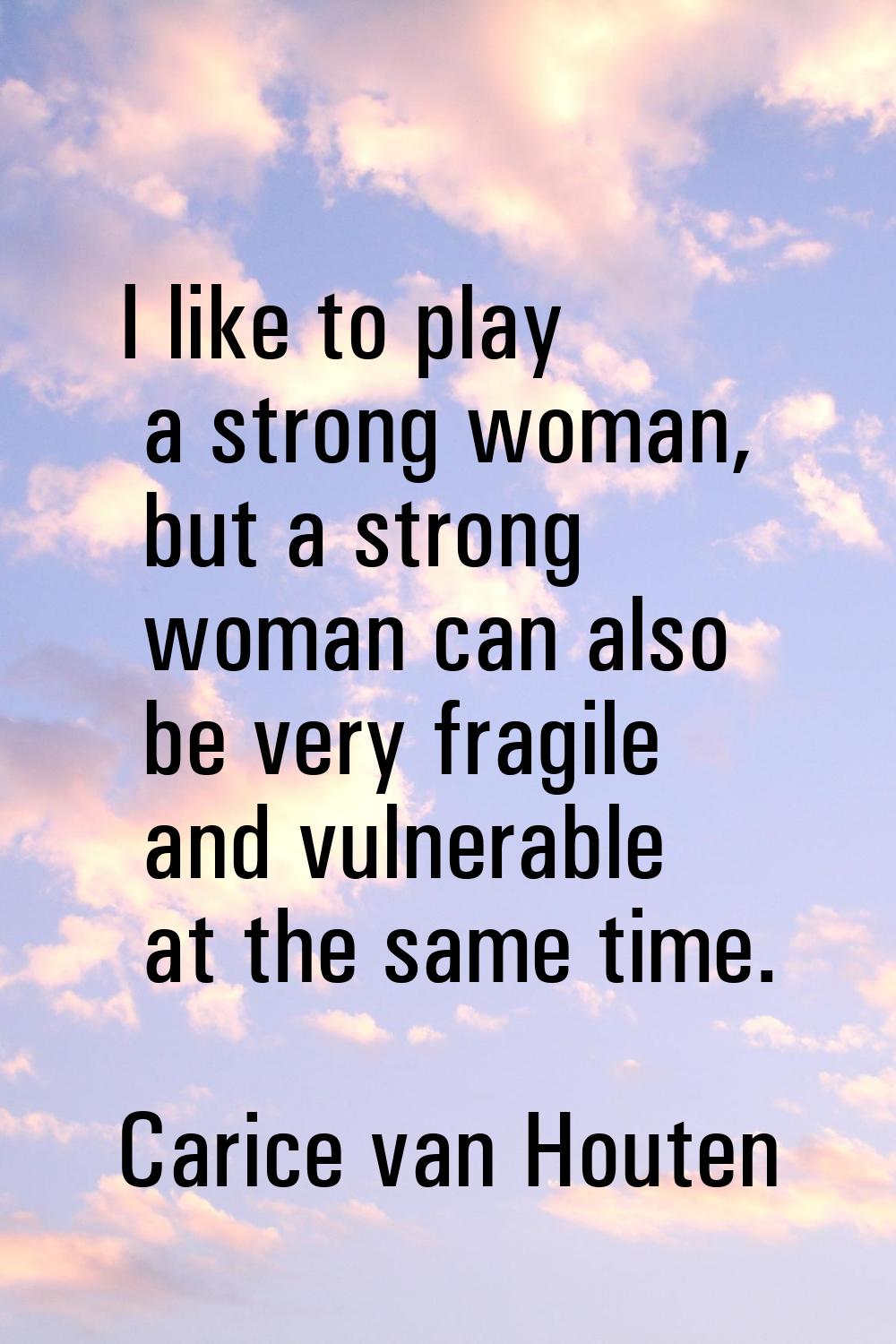 I like to play a strong woman, but a strong woman can also be very fragile and vulnerable at the sa