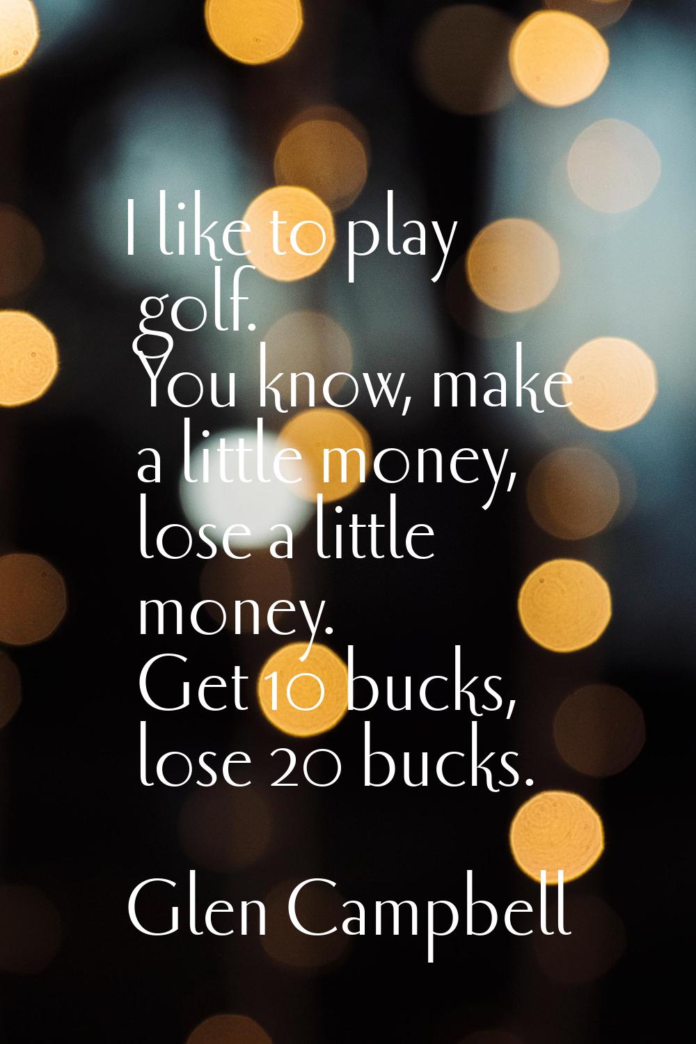 I like to play golf. You know, make a little money, lose a little money. Get 10 bucks, lose 20 buck