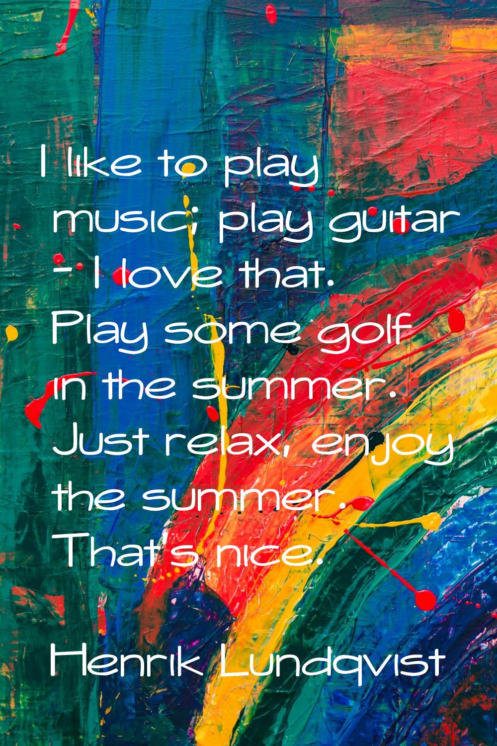 I like to play music; play guitar - I love that. Play some golf in the summer. Just relax, enjoy th