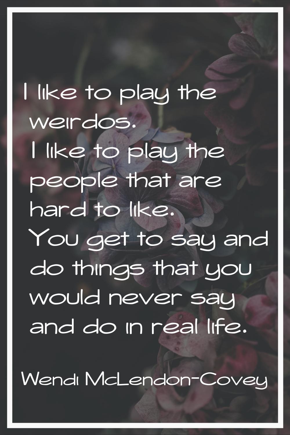 I like to play the weirdos. I like to play the people that are hard to like. You get to say and do 
