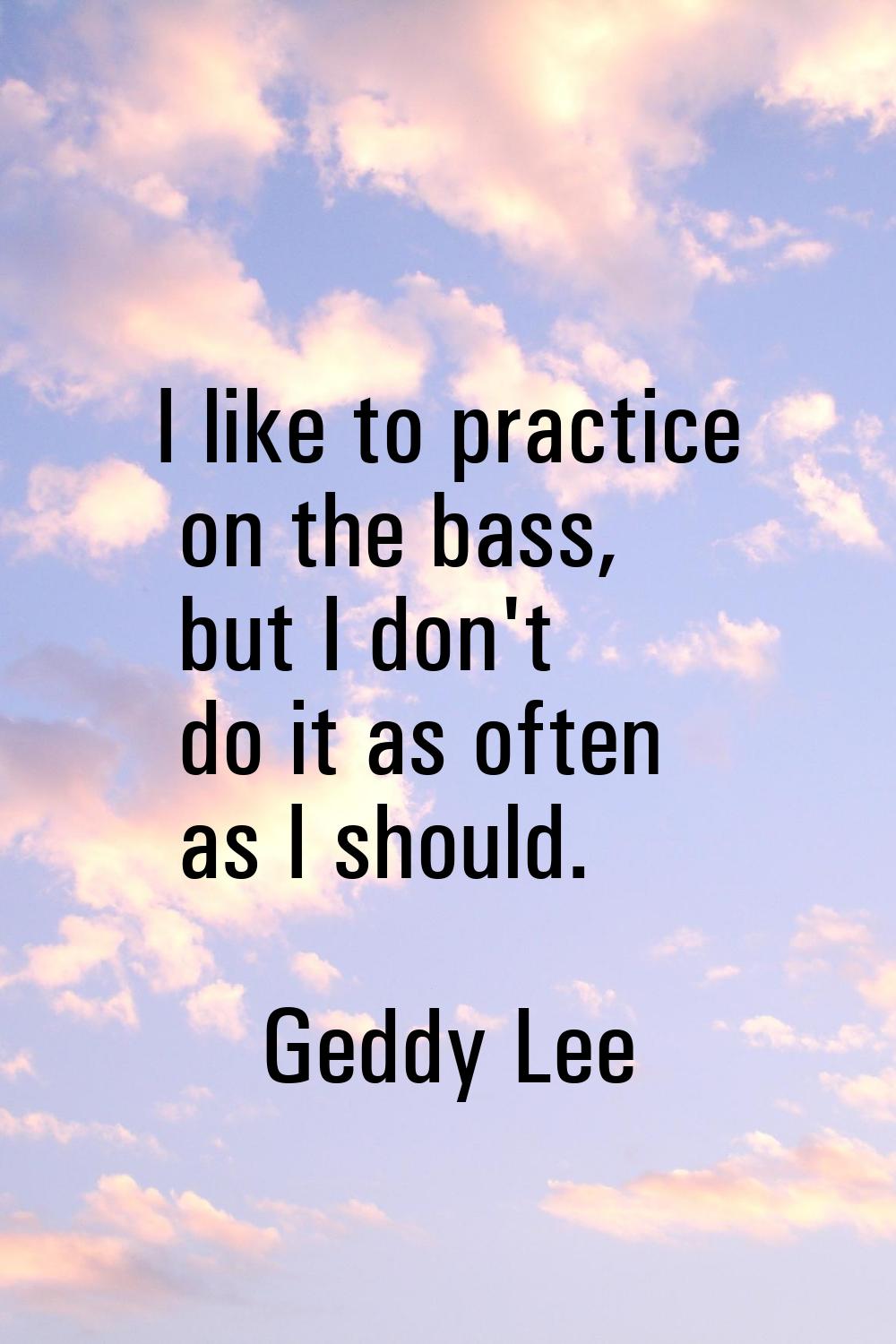 I like to practice on the bass, but I don't do it as often as I should.