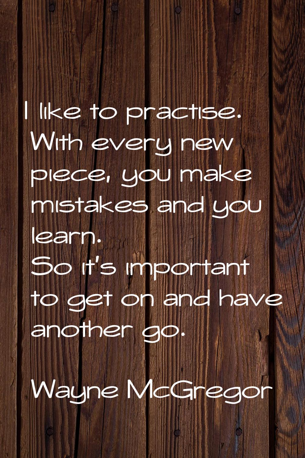 I like to practise. With every new piece, you make mistakes and you learn. So it's important to get