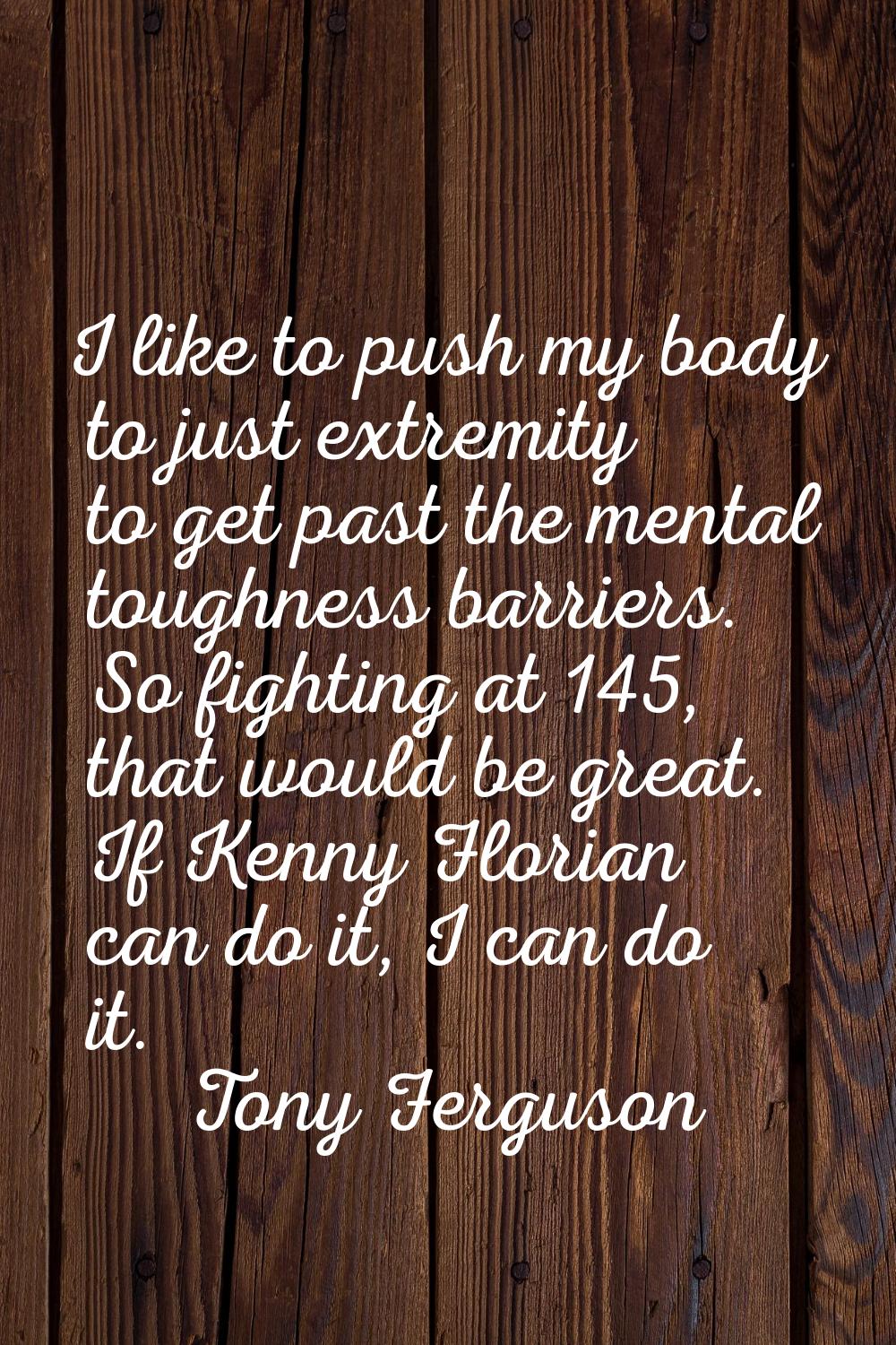 I like to push my body to just extremity to get past the mental toughness barriers. So fighting at 