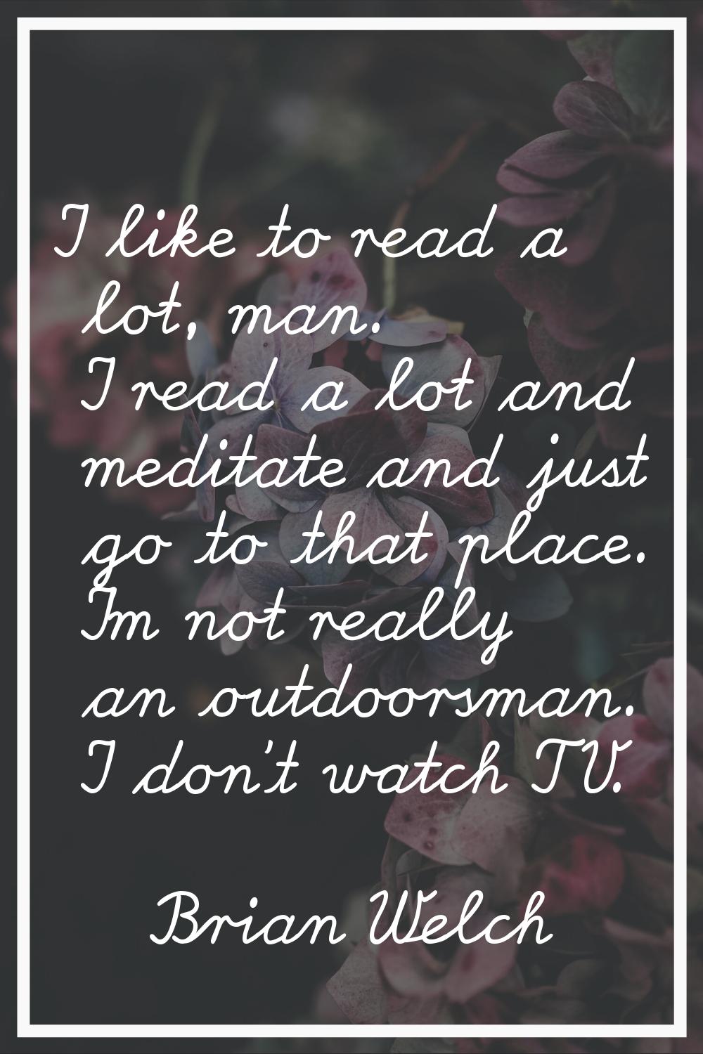 I like to read a lot, man. I read a lot and meditate and just go to that place. I'm not really an o