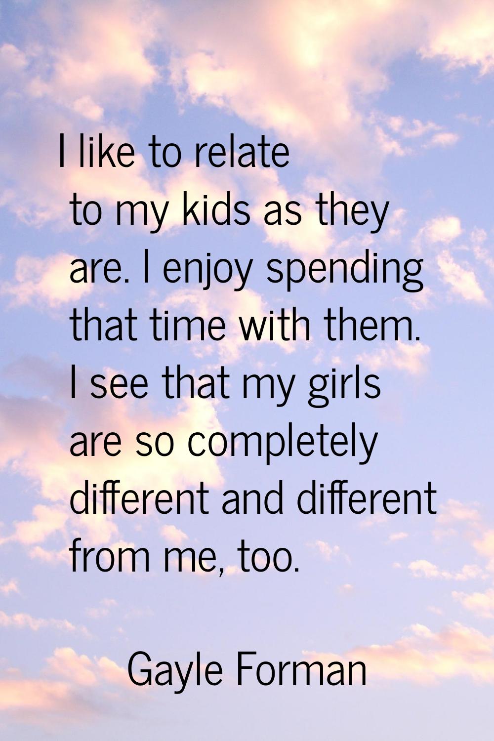 I like to relate to my kids as they are. I enjoy spending that time with them. I see that my girls 