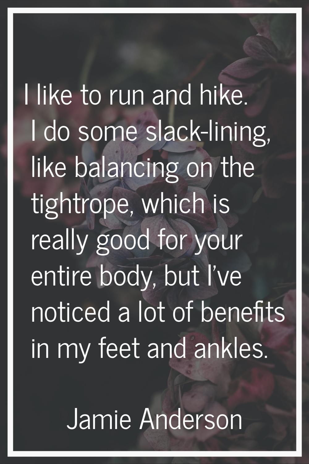 I like to run and hike. I do some slack-lining, like balancing on the tightrope, which is really go