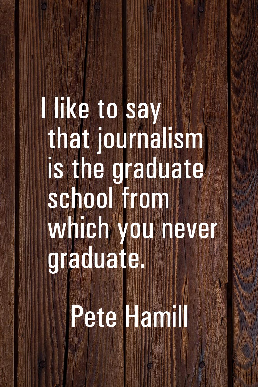 I like to say that journalism is the graduate school from which you never graduate.