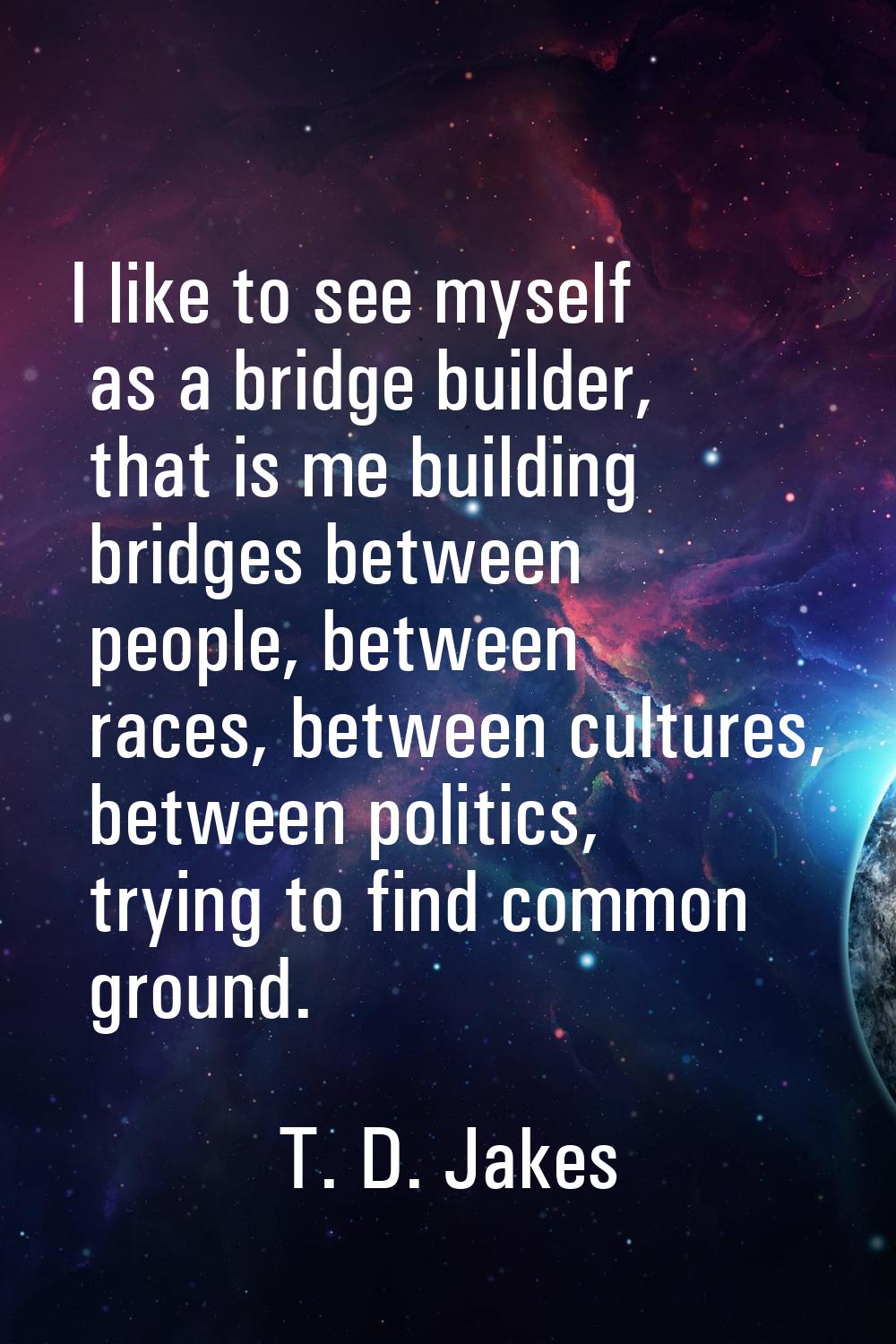 I like to see myself as a bridge builder, that is me building bridges between people, between races