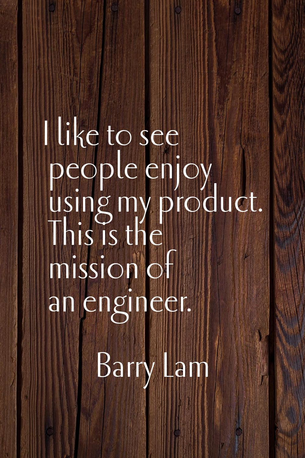 I like to see people enjoy using my product. This is the mission of an engineer.