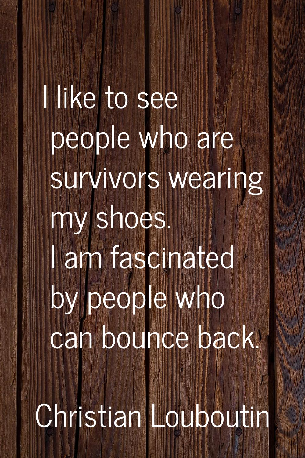 I like to see people who are survivors wearing my shoes. I am fascinated by people who can bounce b