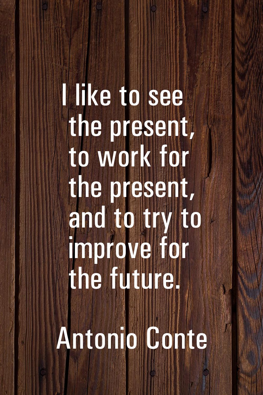 I like to see the present, to work for the present, and to try to improve for the future.