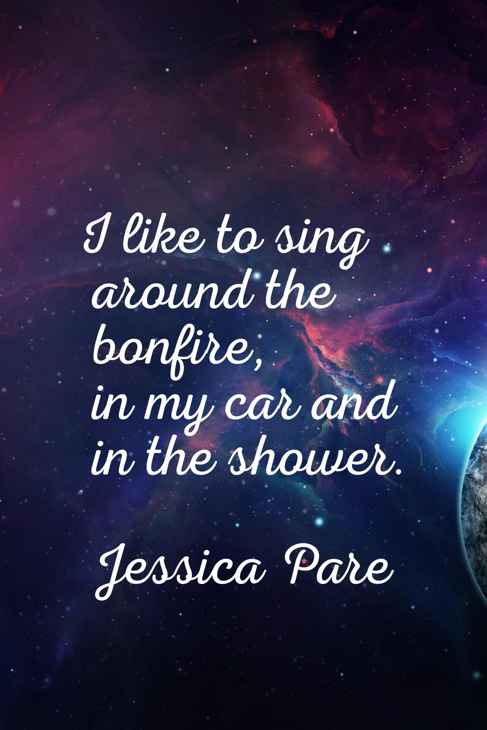 I like to sing around the bonfire, in my car and in the shower.