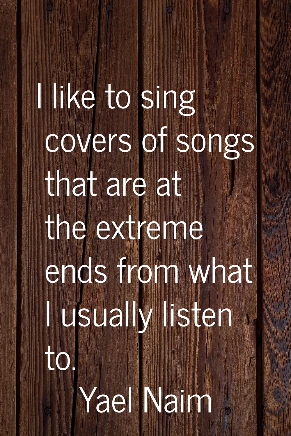 I like to sing covers of songs that are at the extreme ends from what I usually listen to.