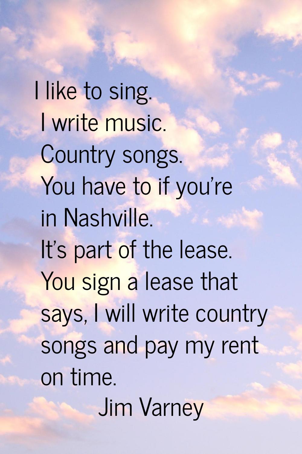 I like to sing. I write music. Country songs. You have to if you're in Nashville. It's part of the 